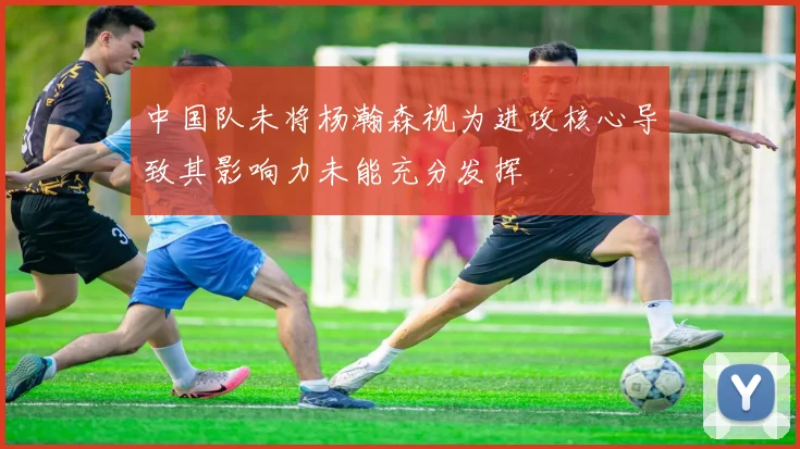 中国队未将杨瀚森视为进攻核心导致其影响力未能充分发挥