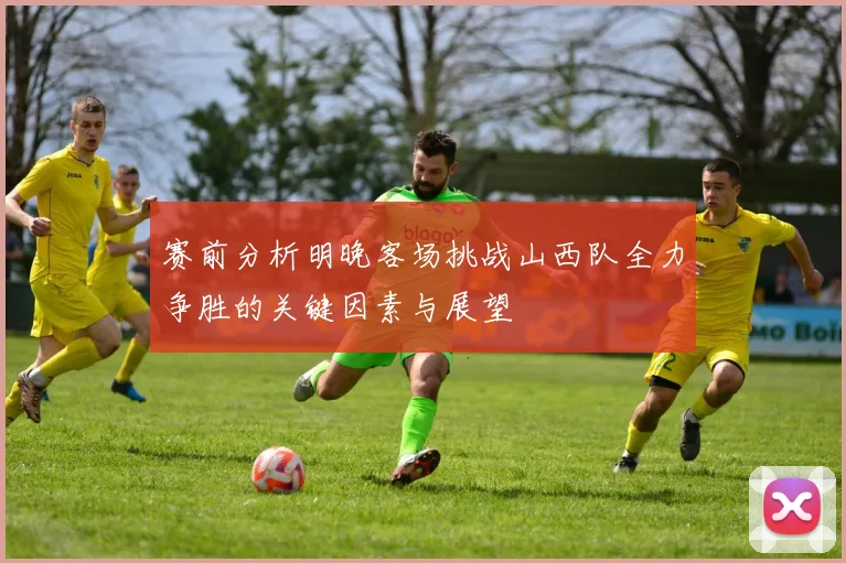 赛前分析明晚客场挑战山西队全力争胜的关键因素与展望