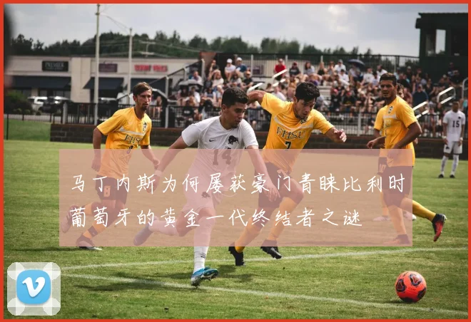 马丁内斯为何屡获豪门青睐比利时葡萄牙的黄金一代终结者之谜