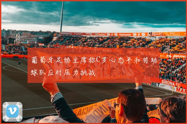 葡萄牙足协主席称C罗心态平和将助球队应对压力挑战