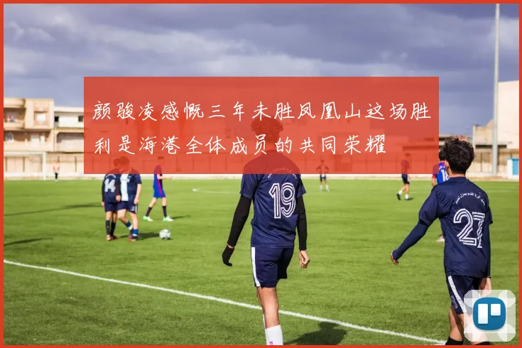 颜骏凌感慨三年未胜凤凰山这场胜利是海港全体成员的共同荣耀