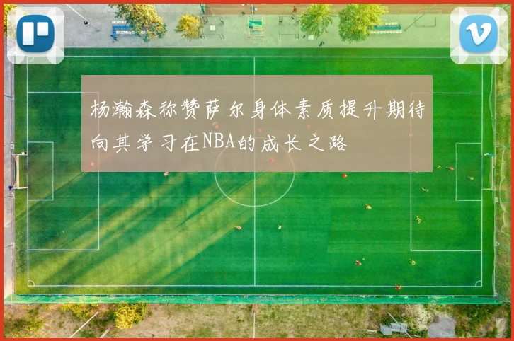 杨瀚森称赞萨尔身体素质提升期待向其学习在NBA的成长之路