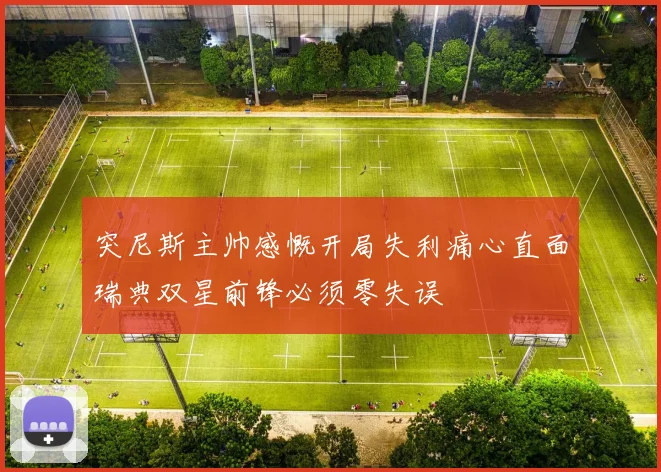 突尼斯主帅感慨开局失利痛心直面瑞典双星前锋必须零失误