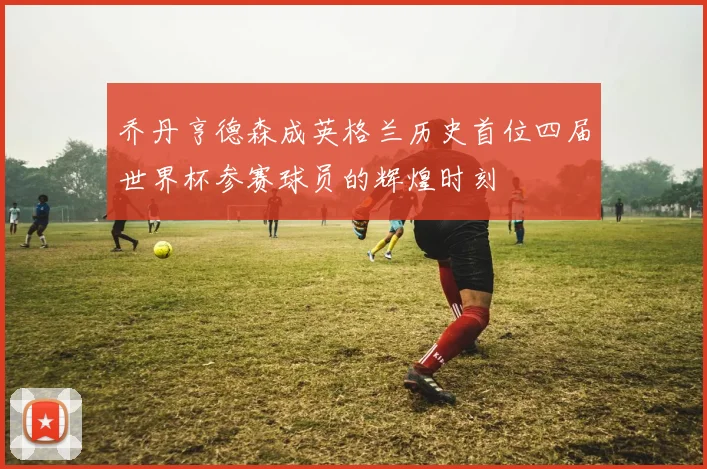 乔丹亨德森成英格兰历史首位四届世界杯参赛球员的辉煌时刻