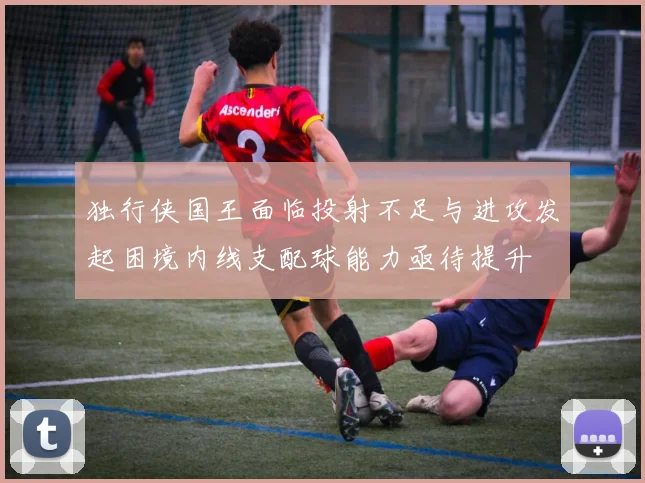 独行侠国王面临投射不足与进攻发起困境内线支配球能力亟待提升