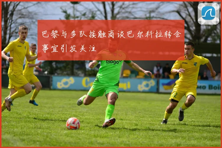 巴黎与多队接触商谈巴尔科拉转会事宜引发关注