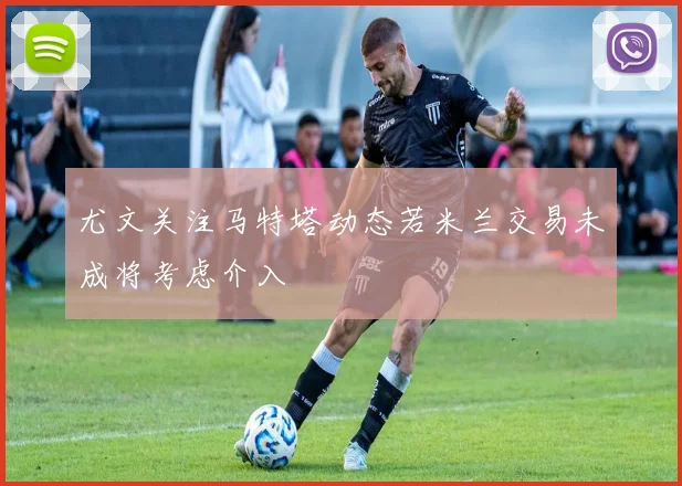 尤文关注马特塔动态若米兰交易未成将考虑介入