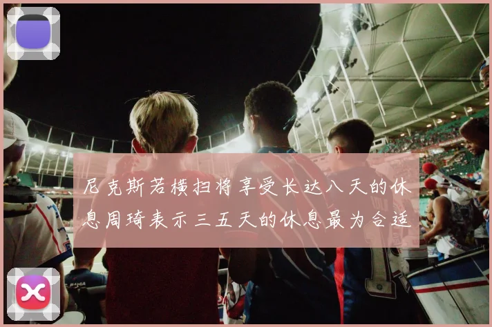 尼克斯若横扫将享受长达八天的休息周琦表示三五天的休息最为合适