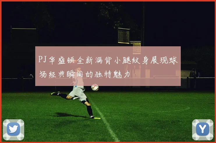 PJ华盛顿全新满背小腿纹身展现球场经典瞬间的独特魅力