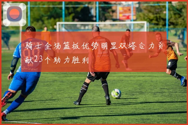 骑士全场篮板优势明显双塔合力贡献23个助力胜利