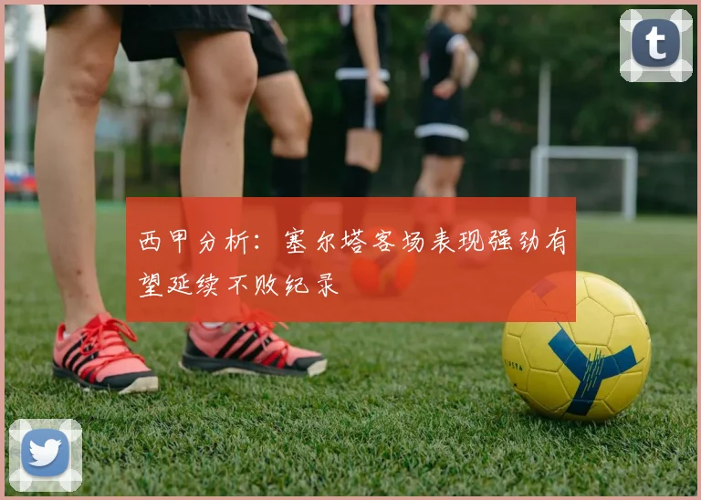 西甲分析：塞尔塔客场表现强劲有望延续不败纪录