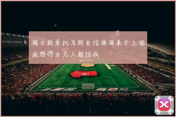 骑士新秀托马斯自信满满表示上场就想得分无人能挡我