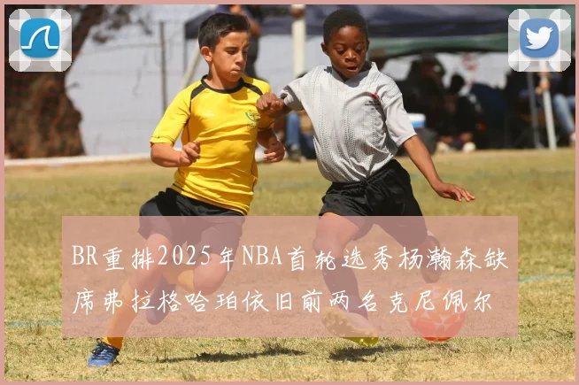 BR重排2025年NBA首轮选秀杨瀚森缺席弗拉格哈珀依旧前两名克尼佩尔锁定探花位