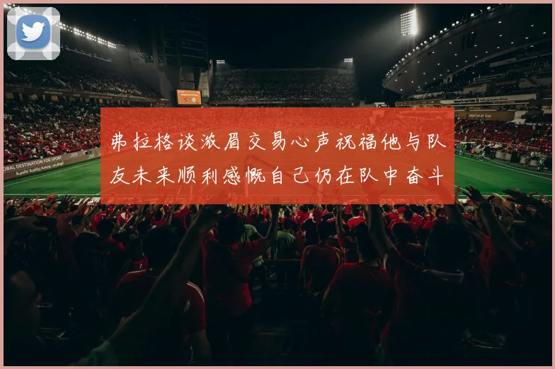 弗拉格谈浓眉交易心声祝福他与队友未来顺利感慨自己仍在队中奋斗