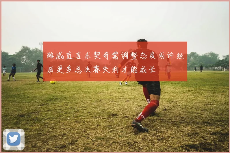 路威直言东契奇需调整态度或许经历更多总决赛失利才能成长