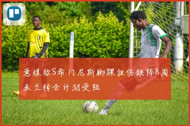 意媒称S希门尼斯脚踝扭伤缺阵8周米兰转会计划受阻