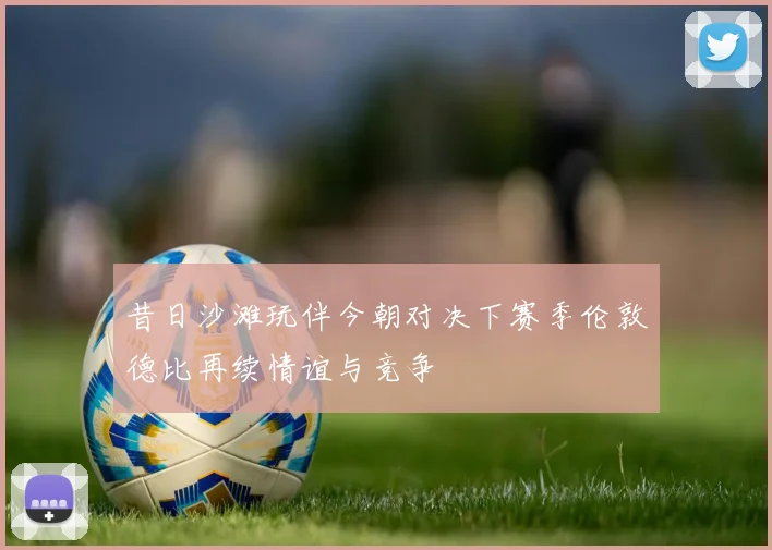 昔日沙滩玩伴今朝对决下赛季伦敦德比再续情谊与竞争