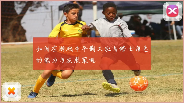 如何在游戏中平衡文班与修士角色的能力与发展策略