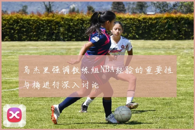 乌杰里强调教练组NBA经验的重要性与梅进行深入讨论