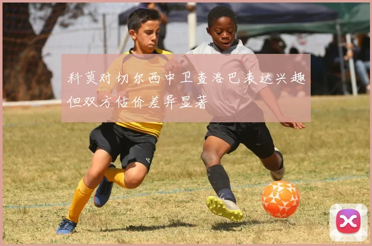 科莫对切尔西中卫查洛巴表达兴趣但双方估价差异显著