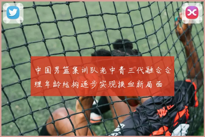 中国男篮集训队老中青三代融合合理年龄结构逐步实现换血新局面