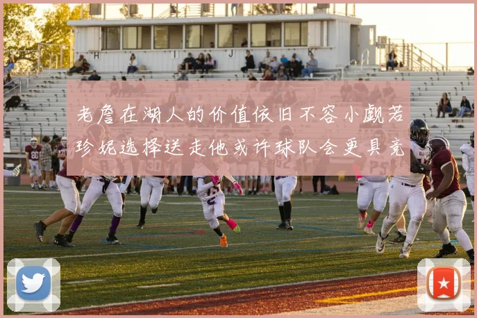 老詹在湖人的价值依旧不容小觑若珍妮选择送走他或许球队会更具竞争力