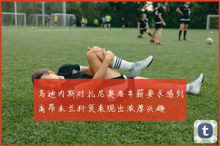 乌迪内斯对扎尼奥洛年薪要求感到高昂米兰科莫表现出浓厚兴趣