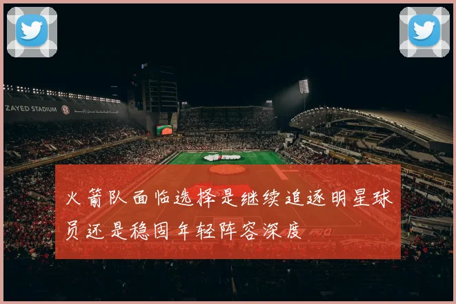 火箭队面临选择是继续追逐明星球员还是稳固年轻阵容深度