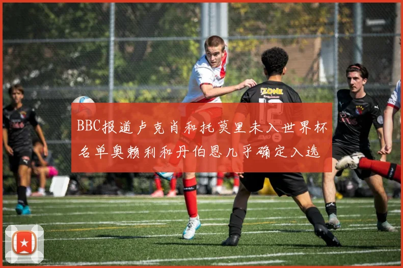 BBC报道卢克肖和托莫里未入世界杯名单奥赖利和丹伯恩几乎确定入选