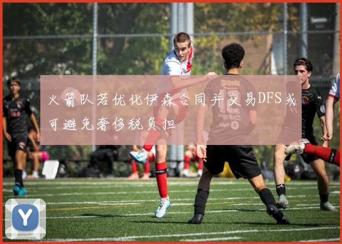 火箭队若优化伊森合同并交易DFS或可避免奢侈税负担