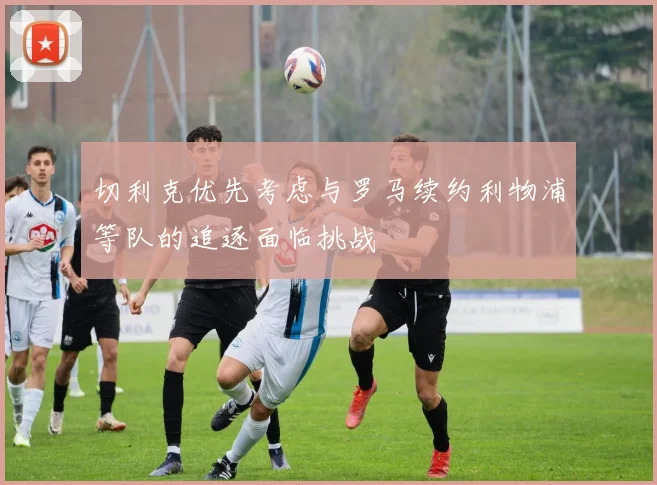 切利克优先考虑与罗马续约利物浦等队的追逐面临挑战