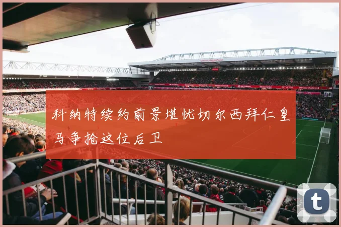 科纳特续约前景堪忧切尔西拜仁皇马争抢这位后卫
